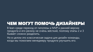 ЧЕМ МОГУТ ПОМОЧЬ ДИЗАЙНЕРЫ
В lean-среде переход от гипотезы и MVP к ранней версии
продукта и его релизу не очёнь жёсткий, ...