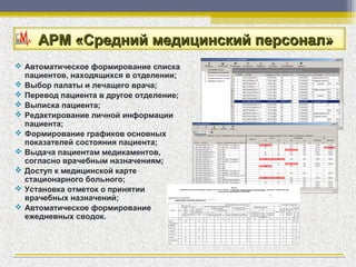 АРМ «Средний медицинский персонал»
 Автоматическое формирование списка
  пациентов, находящихся в отделении;
 Выбор палаты и лечащего врача;
 Перевод пациента в другое отделение;
 Выписка пациента;
 Редактирование личной информации
  пациента;
 Формирование графиков основных
  показателей состояния пациента;
 Выдача пациентам медикаментов,
  согласно врачебным назначениям;
 Доступ к медицинской карте
  стационарного больного;
 Установка отметок о принятии
  врачебных назначений;
 Автоматическое формирование
  ежедневных сводок.
 