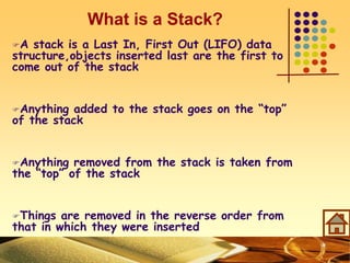 What is a Stack?
A stack is a Last In, First Out (LIFO) data
structure,objects inserted last are the first to
come out of the stack
Anything added to the stack goes on the “top”
of the stack
Anything removed from the stack is taken from
the “top” of the stack
Things are removed in the reverse order from
that in which they were inserted
 