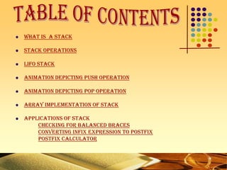  What is a Stack
 Stack Operations
 LIFO Stack
 Animation Depicting Push Operation
 Animation Depicting Pop Operation
 Array Implementation of Stack
 Applications of stack
Checking for balanced braces
Converting Infix Expression to Postfix
Postfix calculator
 