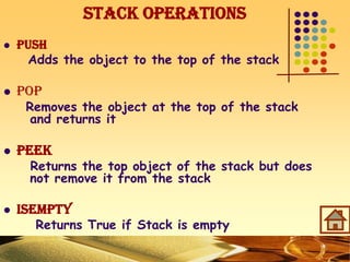 Stack Operations
 PUSH
Adds the object to the top of the stack
 POP
Removes the object at the top of the stack
and returns it
 PEEK
Returns the top object of the stack but does
not remove it from the stack
 ISEMPTY
Returns True if Stack is empty
 