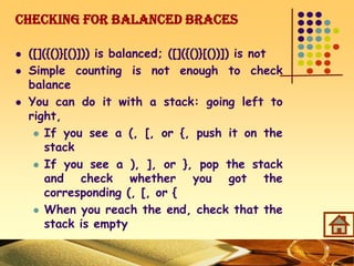 Checking for Balanced Braces
 ([]({()}[()])) is balanced; ([]({()}[())]) is not
 Simple counting is not enough to check
balance
 You can do it with a stack: going left to
right,
 If you see a (, [, or {, push it on the
stack
 If you see a ), ], or }, pop the stack
and check whether you got the
corresponding (, [, or {
 When you reach the end, check that the
stack is empty
 