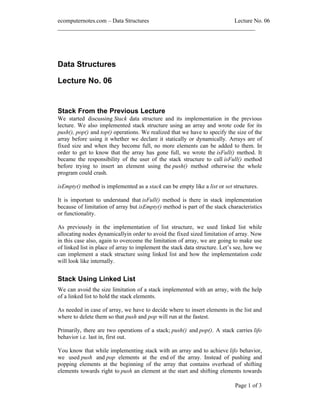 ecomputernotes.com Data Structures                          Lecture No. 06
___________________________________________________________________




Data Structures

Lecture No. 06


Stack From the Previous Lecture
We started discussing Stack data structure and its implementation in the previous
lecture. We also implemented stack structure using an array and wrote code for its
push(), pop() and top() operations. We realized that we have to specify the size of the
array before using it whether we declare it statically or dynamically. Arrays are of
fixed size and when they become full, no more elements can be added to them. In
order to get to know that the array has gone full, we wrote the isFull() method. It
became the responsibility of the user of the stack structure to call isFull() method
before trying to insert an element using the push() method otherwise the whole
program could crash.

isEmpty() method is implemented as a stack can be empty like a list or set structures.

It is important to understand that isFull() method is there in stack implementation
because of limitation of array but isEmpty() method is part of the stack characteristics
or functionality.

As previously in the implementation of list structure, we used linked list while
allocating nodes dynamicallyin order to avoid the fixed sized limitation of array. Now
in this case also, again to overcome the limitation of array, we are going to make use
of linked list in place of array to implement the stack data structure. Let s see, how we
can implement a stack structure using linked list and how the implementation code
will look like internally.


Stack Using Linked List
We can avoid the size limitation of a stack implemented with an array, with the help
of a linked list to hold the stack elements.

As needed in case of array, we have to decide where to insert elements in the list and
where to delete them so that push and pop will run at the fastest.

Primarily, there are two operations of a stack; push() and pop(). A stack carries lifo
behavior i.e. last in, first out.

You know that while implementing stack with an array and to achieve lifo behavior,
we used push and pop elements at the end of the array. Instead of pushing and
popping elements at the beginning of the array that contains overhead of shifting
elements towards right to push an element at the start and shifting elements towards

                                                                             Page 1 of 3
 