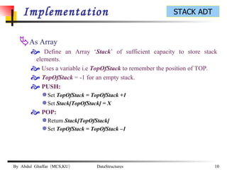 Implementation As Array Define an Array ‘ Stack ’ of sufficient capacity to store stack elements. Uses a variable i.e  TopOfStack  to remember the position of TOP. TopOfStack  = -1 for an empty stack. PUSH: Set  TopOfStack = TopOfStack +1 Set  Stack[TopOfStack] = X POP: Return  Stack[TopOfStack] Set  TopOfStack = TopOfStack –1 