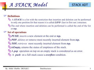A STACK Model Definitions A  STACK  is a list with the restriction that insertion and deletion can be performed in only one position.for that reason it is called  LIFO  (last in first out ) structure. The end where insertion and deletion can be performed is called the end of the list or  top. Set of operations PUSH , i nserts  a new element at the end or   top . POP ,  deletes  or remove most recently inserted element from  top. TOP,  retrieves   most recently inserted element from  top. isEmpty ,  returns the status of emptiness of the stack. A  pop  operation on top on an empty stack is considered as an error. A  push  on a full stack cause a  overflow  condition. 