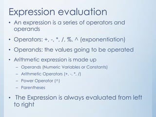 Expression evaluation
• An expression is a series of operators and
operands
• Operators: +, -, *, /, %, ^ (exponentiation)
• Operands: the values going to be operated
• Arithmetic expression is made up
– Operands (Numeric Variables or Constants)
– Arithmetic Operators (+, -, *, /)
– Power Operator (^)
– Parentheses
• The Expression is always evaluated from left
to right
 