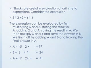 • Stacks are useful in evaluation of arithmetic
expressions. Consider the expression
• 5 * 3 +2 + 6 * 4
The expression can be evaluated by first
multiplying 5 and 3, storing the result in
A, adding 2 and A, saving the result in A. We
then multiply 6 and 4 and save the answer in B.
We finish off by adding A and B and leaving the
final answer in A.
• A = 15 2 + = 17
• B = 6 4 * = 24
• A = 17 24 + = 41
 