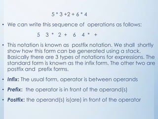 5 * 3 +2 + 6 * 4
• We can write this sequence of operations as follows:
5 3 * 2 + 6 4 * +
• This notation is known as postfix notation. We shall shortly
show how this form can be generated using a stack.
Basically there are 3 types of notations for expressions. The
standard form is known as the infix form. The other two are
postfix and prefix forms.
• Infix: The usual form, operator is between operands
• Prefix: the operator is in front of the operand(s)
• Postfix: the operand(s) is(are) in front of the operator
 