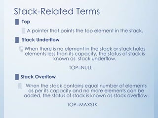 Stack-Related Terms
▓ Top
░ A pointer that points the top element in the stack.
▓ Stack Underflow
░ When there is no element in the stack or stack holds
elements less than its capacity, the status of stack is
known as stack underflow.
TOP=NULL
▓ Stack Overflow
░ When the stack contains equal number of elements
as per its capacity and no more elements can be
added, the status of stack is known as stack overflow.
TOP=MAXSTK
 