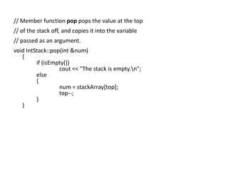 // Member function pop pops the value at the top
// of the stack off, and copies it into the variable
// passed as an argument.
void IntStack::pop(int &num)
{
if (isEmpty())
cout << "The stack is empty.n";
else
{
num = stackArray[top];
top--;
}
}

 