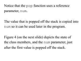 Notice that the pop function uses a reference
parameter, num.
The value that is popped off the stack is copied into
num so it can be used later in the program.
Figure 4 (on the next slide) depicts the state of
the class members, and the num parameter, just

after the first value is popped off the stack.

 