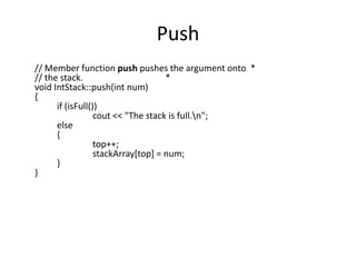 Push
// Member function push pushes the argument onto *
// the stack.
*
void IntStack::push(int num)
{
if (isFull())
cout << "The stack is full.n";
else
{
top++;
stackArray[top] = num;
}
}

 