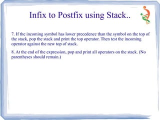Infix to Postfix using Stack..
7. If the incoming symbol has lower precedence than the symbol on the top of
the stack, pop the stack and print the top operator. Then test the incoming
operator against the new top of stack.
8. At the end of the expression, pop and print all operators on the stack. (No
parentheses should remain.)
 