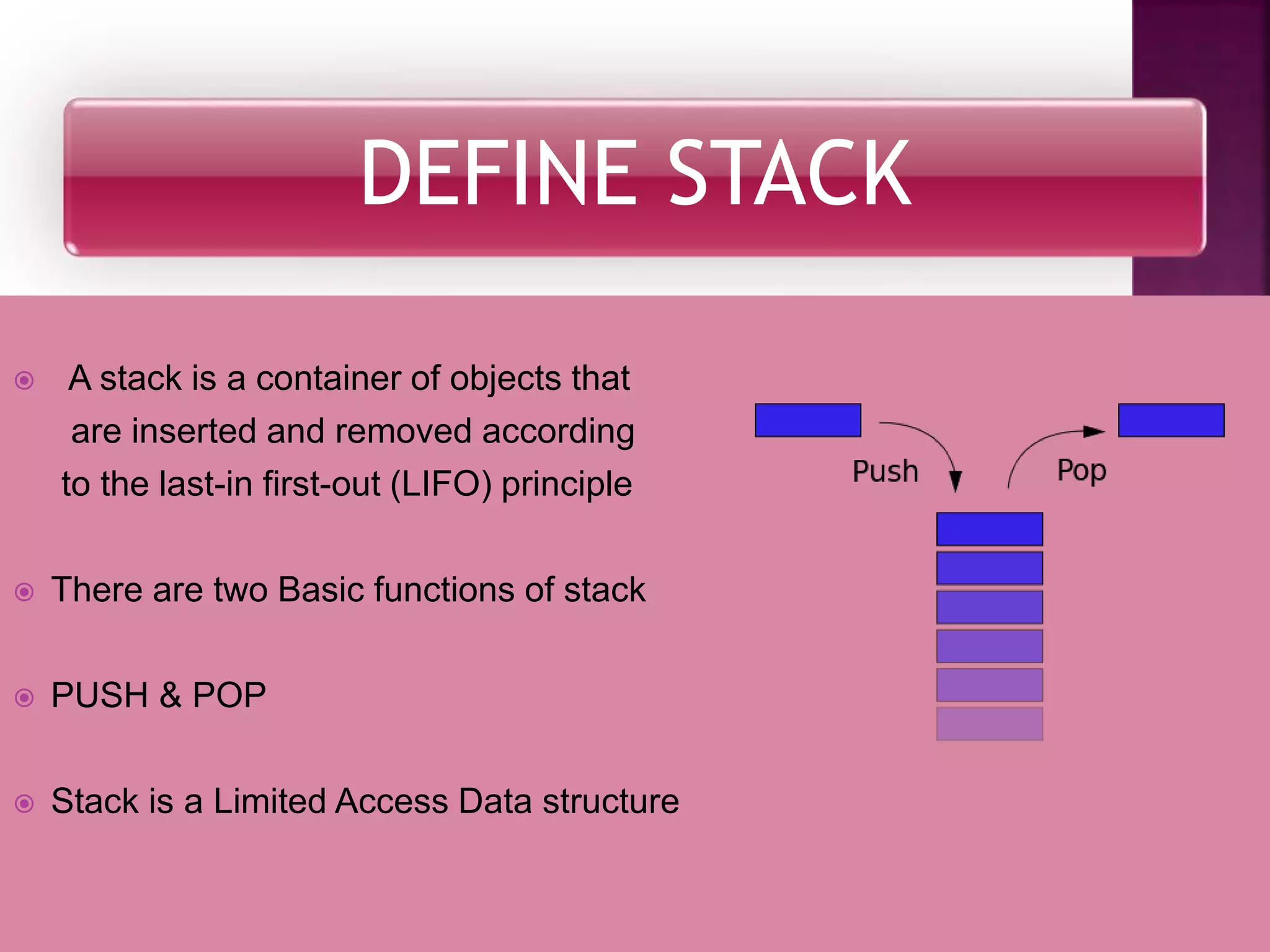 DEFINE STACK
 A stack is a container of objects that
are inserted and removed according
to the last-in first-out (LIFO) principle
 There are two Basic functions of stack
 PUSH & POP
 Stack is a Limited Access Data structure
 