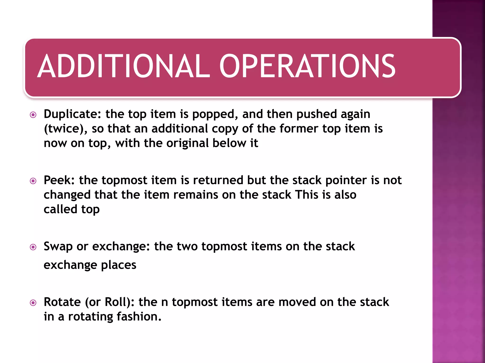 ADDITIONAL OPERATIONS
 Duplicate: the top item is popped, and then pushed again
(twice), so that an additional copy of the former top item is
now on top, with the original below it
 Peek: the topmost item is returned but the stack pointer is not
changed that the item remains on the stack This is also
called top
 Swap or exchange: the two topmost items on the stack
exchange places
 Rotate (or Roll): the n topmost items are moved on the stack
in a rotating fashion.
 