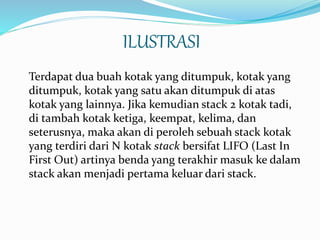 ILUSTRASI
Terdapat dua buah kotak yang ditumpuk, kotak yang
ditumpuk, kotak yang satu akan ditumpuk di atas
kotak yang lainnya. Jika kemudian stack 2 kotak tadi,
di tambah kotak ketiga, keempat, kelima, dan
seterusnya, maka akan di peroleh sebuah stack kotak
yang terdiri dari N kotak stack bersifat LIFO (Last In
First Out) artinya benda yang terakhir masuk ke dalam
stack akan menjadi pertama keluar dari stack.
 