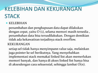KELEBIHAN DAN KEKURANGAN
STACK
 KELEBIHAN
penambahan dan penghapusan data dapat dilakukan
dengan cepat, yaitu O (1), selama memori masih tersedia ,
penambahan data bisa terusdilakukan. Dengan demikian
tidak ada kekawatiran terjadinya stack overflow.
KEKURANGAN
setiap sel tidak hanya menyimpann value saja, melainkan
juga pointer ke sel berikutnya. Yang menyebabkan
implementasi stack memakai linked list akan memerlukan
memori banyak, dan hanya di akses linked list hanya bisa
di aksesdengan cara sekuensial, sehingga lambat O(n).
 