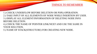 THINGS TO REMEMBER
1.) CHECK UNDERFLOW BEFORE DELETION OR POP() OPERATION.
2.) TAKE INPUT OF ALL ELEMENTS OF NODE WHILE INSERTION BY USER.
3.) DISPLAY ALL ELEMENT/INFORMATION OF DELETING NODE INFO
BEFORE DELETION.
4.) CHECK THE NAME OF POINTER LINK/NEXT AND USE THE SAME IN
YOUR SOLUTION.
5.) NAME OF STACK(STRUCTURE) FOR CREATING NEW NODE.
 