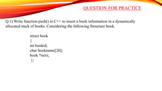 QUESTION FOR PRACTICE
Q.1) Write function push() in C++ to insert a book information in a dynamically
allocated stack of books. Considering the following Structure book.
struct book
{
int bookid;
char bookname[20];
book *next;
};
 