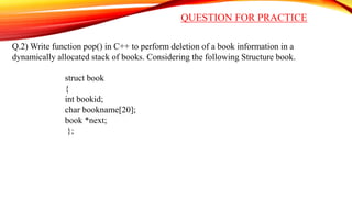 QUESTION FOR PRACTICE
Q.2) Write function pop() in C++ to perform deletion of a book information in a
dynamically allocated stack of books. Considering the following Structure book.
struct book
{
int bookid;
char bookname[20];
book *next;
};
 