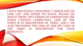 I HAVE PREVIOUSLY UPLOADED 2 VIDEOS ONE ON
LINK LIST AND OTHER ON STACK. PLEASE DO
WATCH THOSE TWO VIDEOS TO UNDERSTAND THE
STACK CONCEPT COMPLETELY. LINK OF THE
VIDEO IS IN DESCRIPTION OF VIDEO. AND I AM
ALSO PROVIDING THE LINK OF THIS PPT USED IN
THE VIDEO IN DESCRIPTION FOR YOUR
REFRENCES.
 