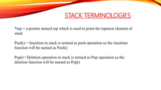 STACK TERMINOLOGIES
*top = a pointer named top which is used to point the topmost element of
stack
Push() = Insertion in stack is termed as push operation so the insertion
function will be named as Push()
Pop()= Deletion operation in stack is termed as Pop operation so the
deletion function will be named as Pop()
 