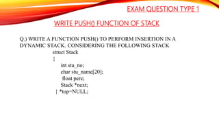WRITE PUSH() FUNCTION OF STACK
Q.) WRITE A FUNCTION PUSH() TO PERFORM INSERTION IN A
DYNAMIC STACK. CONSIDERING THE FOLLOWING STACK
struct Stack
{
int stu_no;
char stu_name[20];
float perc;
Stack *next;
} *top=NULL;
EXAM QUESTION TYPE 1
 