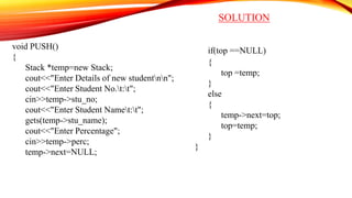 SOLUTION
void PUSH()
{
Stack *temp=new Stack;
cout<<"Enter Details of new studentnn";
cout<<"Enter Student No.t:t";
cin>>temp->stu_no;
cout<<"Enter Student Namet:t";
gets(temp->stu_name);
cout<<"Enter Percentage";
cin>>temp->perc;
temp->next=NULL;
if(top ==NULL)
{
top =temp;
}
else
{
temp->next=top;
top=temp;
}
}
 