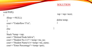 SOLUTION
void POP()
{
if(top ==NULL)
{
cout<<"Underflow !!!n";
}
else
{
Stack *temp = top;
cout<<“Deleted Node Infon”;
cout<<"Student No.t:t“<<temp->stu_no;
cout<<“Student Namet:t<<temp->stu_name;
cout<<"Enter Percentage“<<temp->perc;
top = top->next;
delete temp;
}
}
 