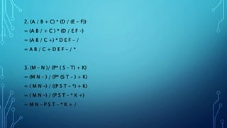 2. (A / B + C) * (D / (E - F))
= (A B / + C ) * (D / E F –)
= (A B / C +) * D E F – /
= A B / C + D E F – / *
3. (M – N )/ (P* ( S – T) + K)
= (M N – ) / (P* (S T – ) + K)
= ( M N –) / ((P S T – *) + K)
= ( M N –) / (P S T – * K +)
= M N – P S T – * K + /
 