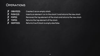 Operations
✘ CREATE(S): Creates S as an empty stack
✘ PUSH (i,S): Inserts an element I on to the stack S and returns the new stack
✘ POP(S): Removes the top element of the stack and returns the new stack
✘ TOP(S): Returns the top element of the stack
✘ ISEMTS(S): Returns true if stack is empty else false.
4
 