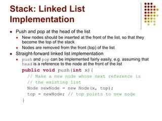 Stack: Linked List
Implementation
 Push and pop at the head of the list
 New nodes should be inserted at the front of the list, so that they
become the top of the stack
 Nodes are removed from the front (top) of the list
 Straight-forward linked list implementation
 push and pop can be implemented fairly easily, e.g. assuming that
head is a reference to the node at the front of the list
public void push(int x){
// Make a new node whose next reference is
// the existing list
Node newNode = new Node(x, top);
top = newNode; // top points to new node
}
 