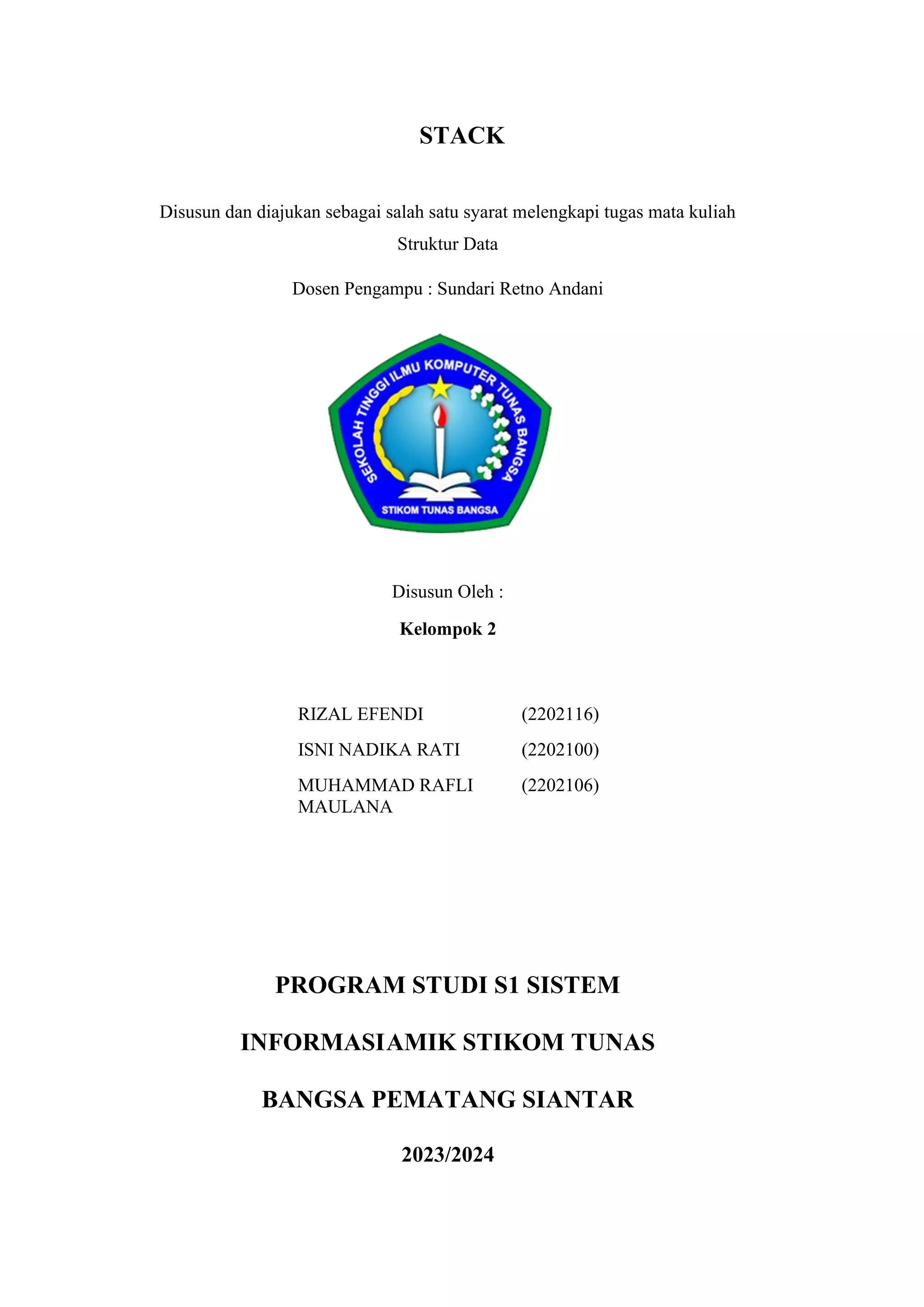 STACK
Disusun dan diajukan sebagai salah satu syarat melengkapi tugas mata kuliah
Struktur Data
Dosen Pengampu : Sundari Retno Andani
Disusun Oleh :
Kelompok 2
RIZAL EFENDI (2202116)
ISNI NADIKA RATI (2202100)
MUHAMMAD RAFLI
MAULANA
(2202106)
PROGRAM STUDI S1 SISTEM
INFORMASIAMIK STIKOM TUNAS
BANGSA PEMATANG SIANTAR
2023/2024
 