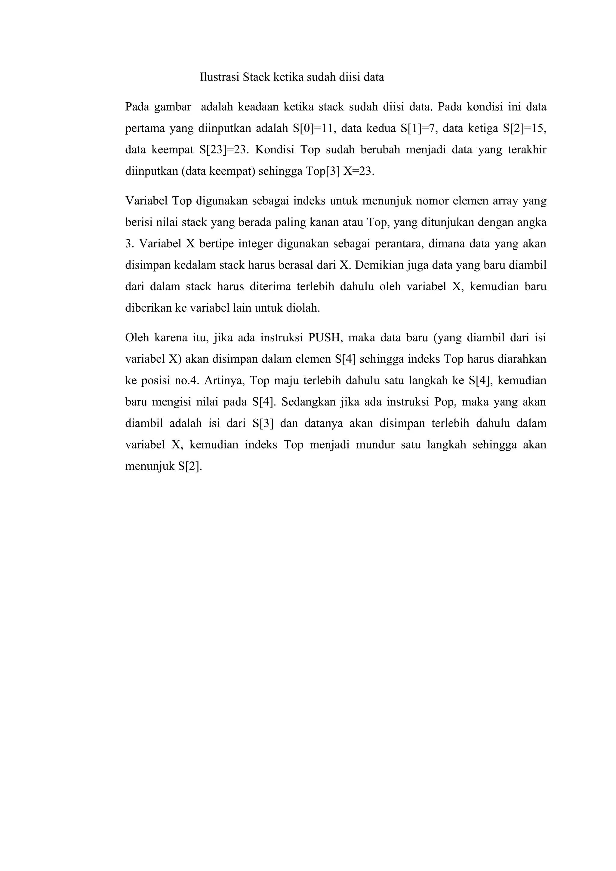 Ilustrasi Stack ketika sudah diisi data
Pada gambar adalah keadaan ketika stack sudah diisi data. Pada kondisi ini data
pertama yang diinputkan adalah S[0]=11, data kedua S[1]=7, data ketiga S[2]=15,
data keempat S[23]=23. Kondisi Top sudah berubah menjadi data yang terakhir
diinputkan (data keempat) sehingga Top[3] X=23.
Variabel Top digunakan sebagai indeks untuk menunjuk nomor elemen array yang
berisi nilai stack yang berada paling kanan atau Top, yang ditunjukan dengan angka
3. Variabel X bertipe integer digunakan sebagai perantara, dimana data yang akan
disimpan kedalam stack harus berasal dari X. Demikian juga data yang baru diambil
dari dalam stack harus diterima terlebih dahulu oleh variabel X, kemudian baru
diberikan ke variabel lain untuk diolah.
Oleh karena itu, jika ada instruksi PUSH, maka data baru (yang diambil dari isi
variabel X) akan disimpan dalam elemen S[4] sehingga indeks Top harus diarahkan
ke posisi no.4. Artinya, Top maju terlebih dahulu satu langkah ke S[4], kemudian
baru mengisi nilai pada S[4]. Sedangkan jika ada instruksi Pop, maka yang akan
diambil adalah isi dari S[3] dan datanya akan disimpan terlebih dahulu dalam
variabel X, kemudian indeks Top menjadi mundur satu langkah sehingga akan
menunjuk S[2].
 
