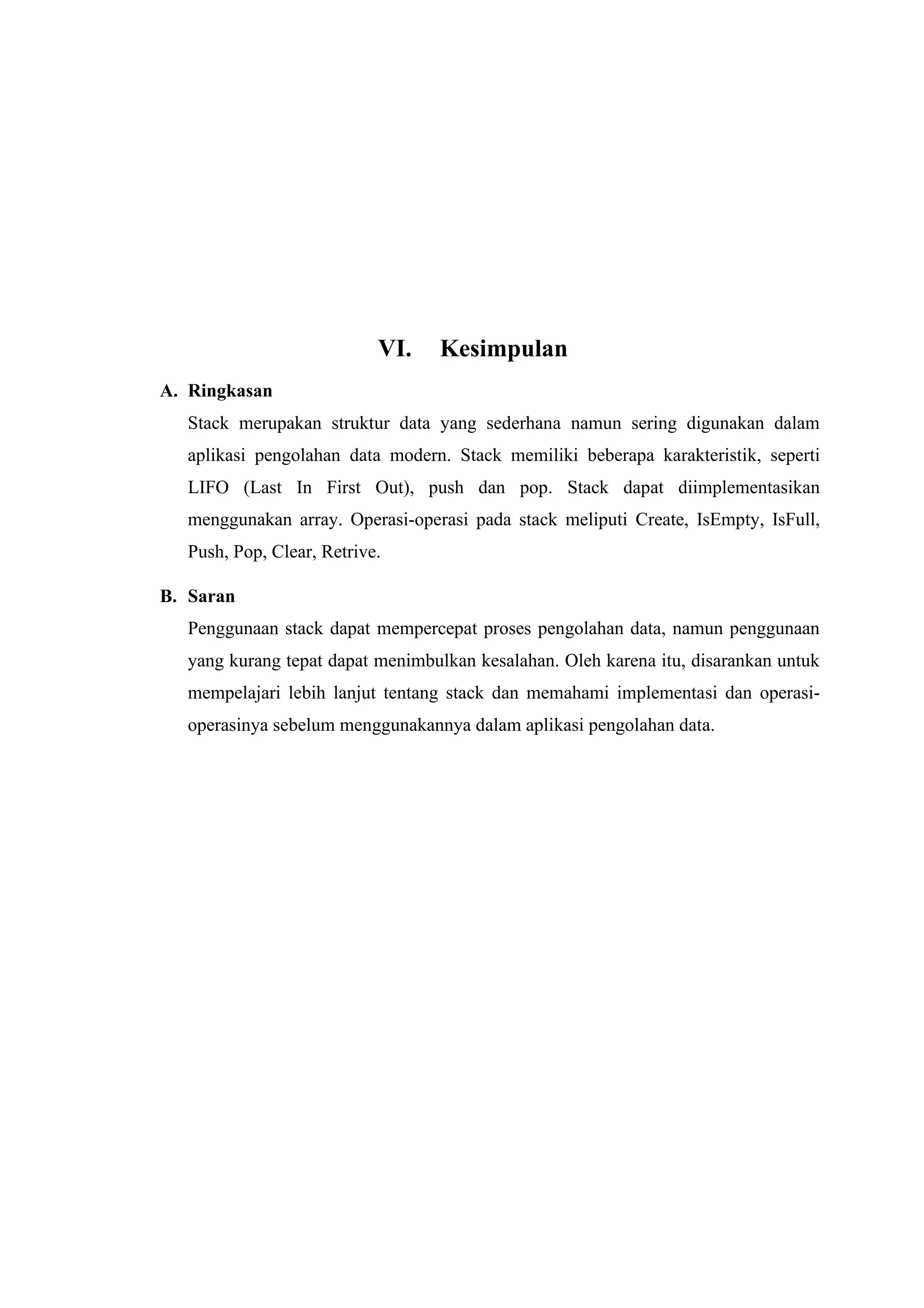VI. Kesimpulan
A. Ringkasan
Stack merupakan struktur data yang sederhana namun sering digunakan dalam
aplikasi pengolahan data modern. Stack memiliki beberapa karakteristik, seperti
LIFO (Last In First Out), push dan pop. Stack dapat diimplementasikan
menggunakan array. Operasi-operasi pada stack meliputi Create, IsEmpty, IsFull,
Push, Pop, Clear, Retrive.
B. Saran
Penggunaan stack dapat mempercepat proses pengolahan data, namun penggunaan
yang kurang tepat dapat menimbulkan kesalahan. Oleh karena itu, disarankan untuk
mempelajari lebih lanjut tentang stack dan memahami implementasi dan operasi-
operasinya sebelum menggunakannya dalam aplikasi pengolahan data.
 