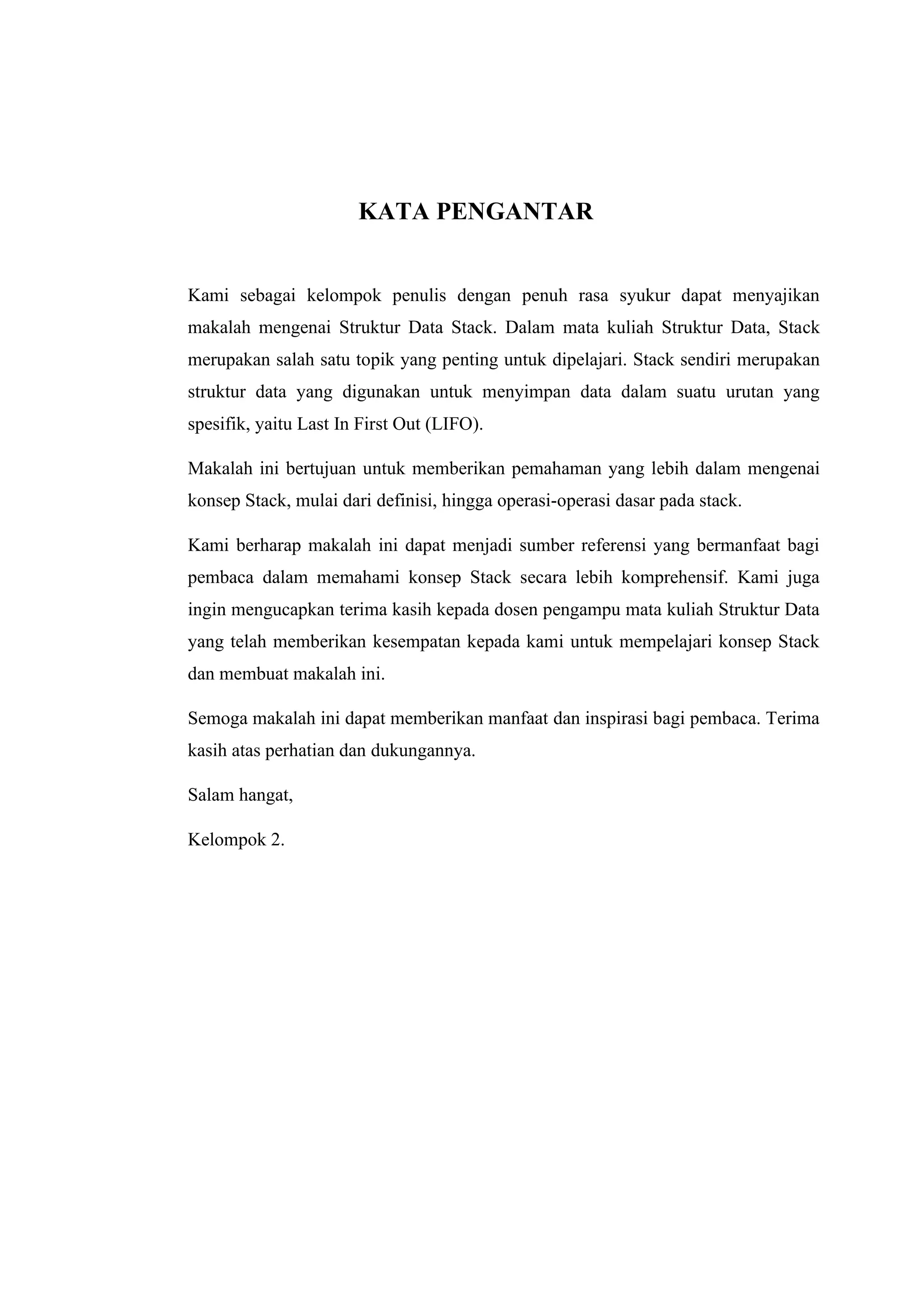 KATA PENGANTAR
Kami sebagai kelompok penulis dengan penuh rasa syukur dapat menyajikan
makalah mengenai Struktur Data Stack. Dalam mata kuliah Struktur Data, Stack
merupakan salah satu topik yang penting untuk dipelajari. Stack sendiri merupakan
struktur data yang digunakan untuk menyimpan data dalam suatu urutan yang
spesifik, yaitu Last In First Out (LIFO).
Makalah ini bertujuan untuk memberikan pemahaman yang lebih dalam mengenai
konsep Stack, mulai dari definisi, hingga operasi-operasi dasar pada stack.
Kami berharap makalah ini dapat menjadi sumber referensi yang bermanfaat bagi
pembaca dalam memahami konsep Stack secara lebih komprehensif. Kami juga
ingin mengucapkan terima kasih kepada dosen pengampu mata kuliah Struktur Data
yang telah memberikan kesempatan kepada kami untuk mempelajari konsep Stack
dan membuat makalah ini.
Semoga makalah ini dapat memberikan manfaat dan inspirasi bagi pembaca. Terima
kasih atas perhatian dan dukungannya.
Salam hangat,
Kelompok 2.
 