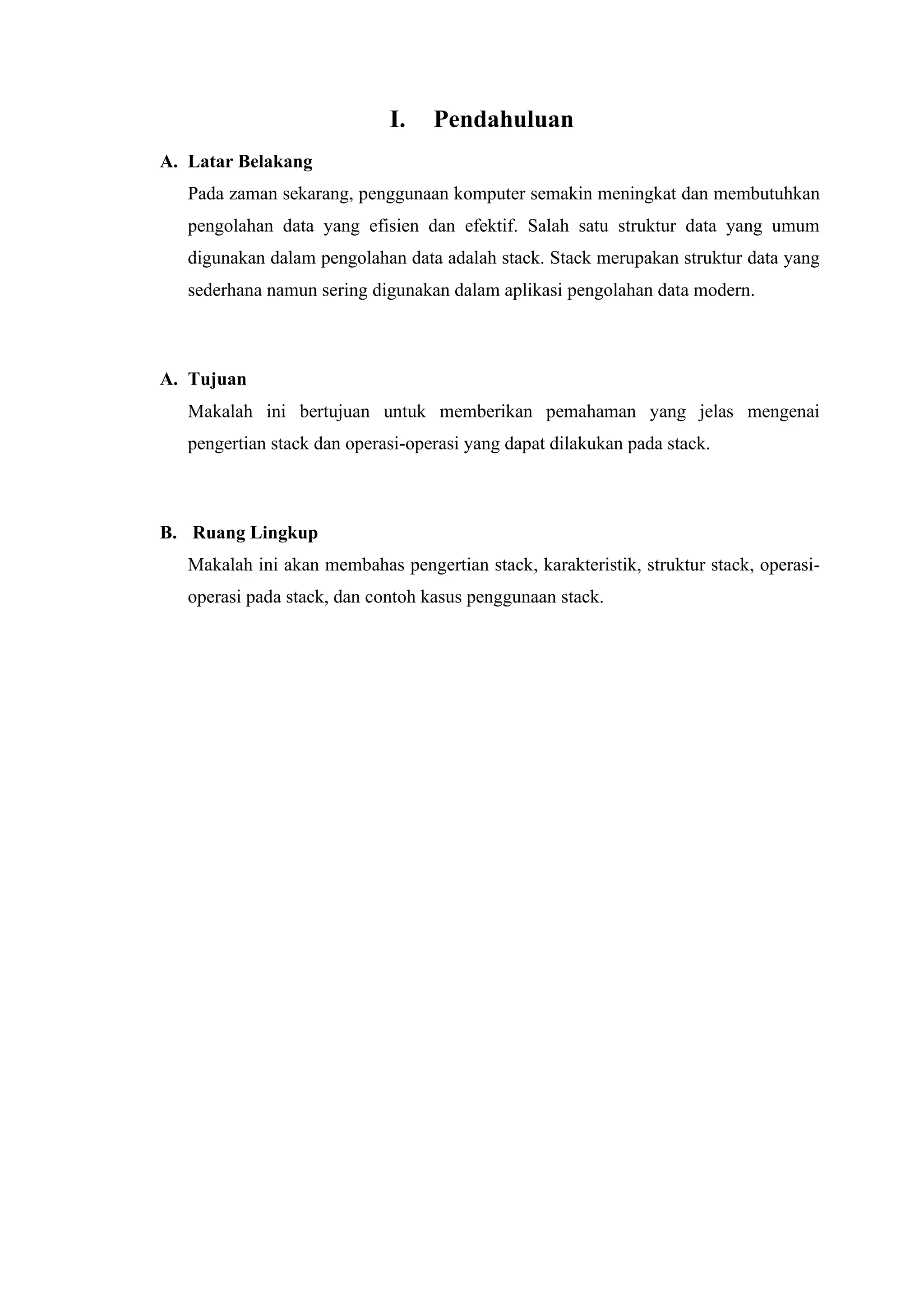 I. Pendahuluan
A. Latar Belakang
Pada zaman sekarang, penggunaan komputer semakin meningkat dan membutuhkan
pengolahan data yang efisien dan efektif. Salah satu struktur data yang umum
digunakan dalam pengolahan data adalah stack. Stack merupakan struktur data yang
sederhana namun sering digunakan dalam aplikasi pengolahan data modern.
A. Tujuan
Makalah ini bertujuan untuk memberikan pemahaman yang jelas mengenai
pengertian stack dan operasi-operasi yang dapat dilakukan pada stack.
B. Ruang Lingkup
Makalah ini akan membahas pengertian stack, karakteristik, struktur stack, operasi-
operasi pada stack, dan contoh kasus penggunaan stack.
 