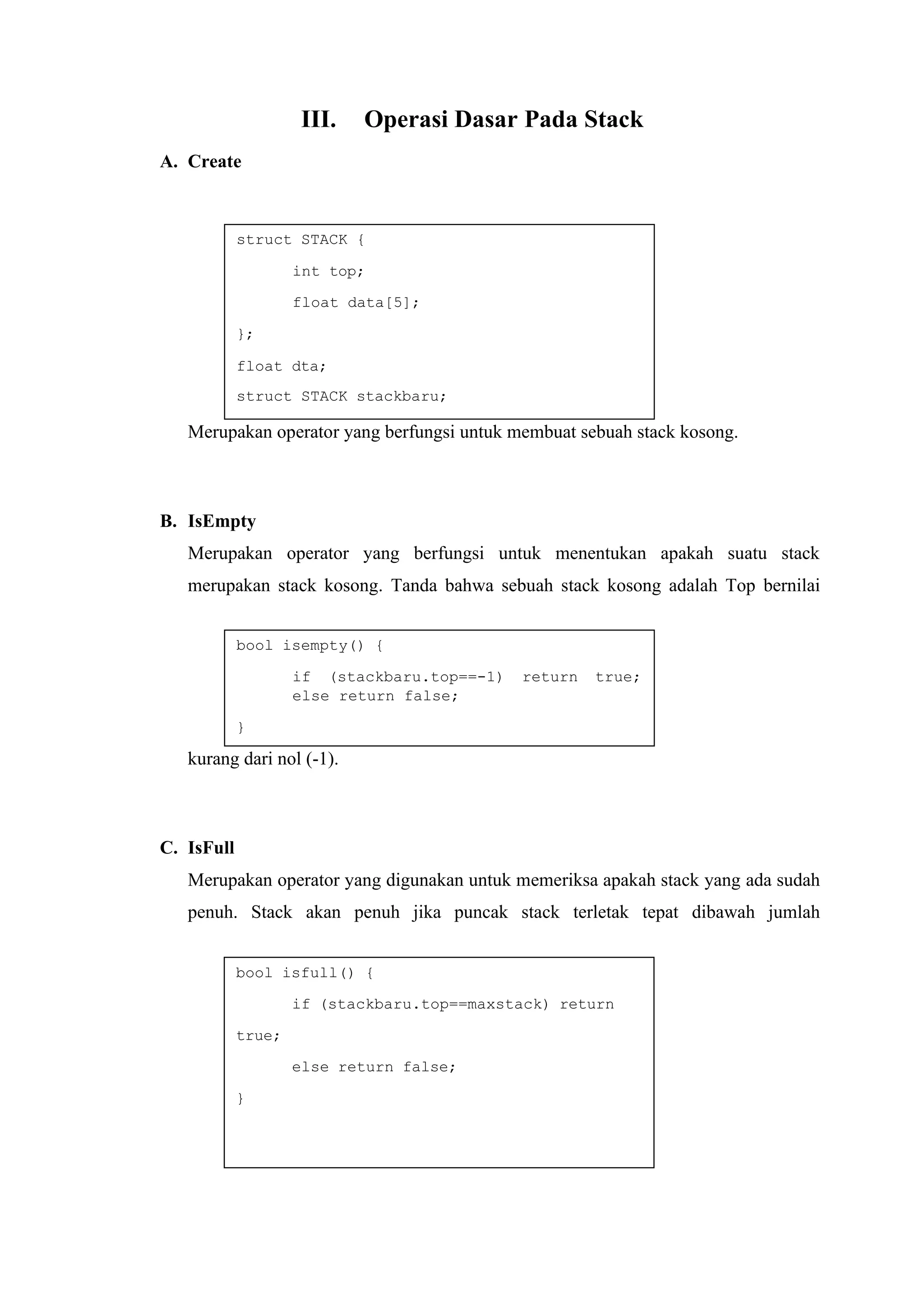 struct STACK {
int top;
float data[5];
};
float dta;
struct STACK stackbaru;
bool isempty() {
if (stackbaru.top==-1) return true;
else return false;
}
bool isfull() {
if (stackbaru.top==maxstack) return
true;
else return false;
}
III. Operasi Dasar Pada Stack
A. Create
Merupakan operator yang berfungsi untuk membuat sebuah stack kosong.
B. IsEmpty
Merupakan operator yang berfungsi untuk menentukan apakah suatu stack
merupakan stack kosong. Tanda bahwa sebuah stack kosong adalah Top bernilai
kurang dari nol (-1).
C. IsFull
Merupakan operator yang digunakan untuk memeriksa apakah stack yang ada sudah
penuh. Stack akan penuh jika puncak stack terletak tepat dibawah jumlah
 