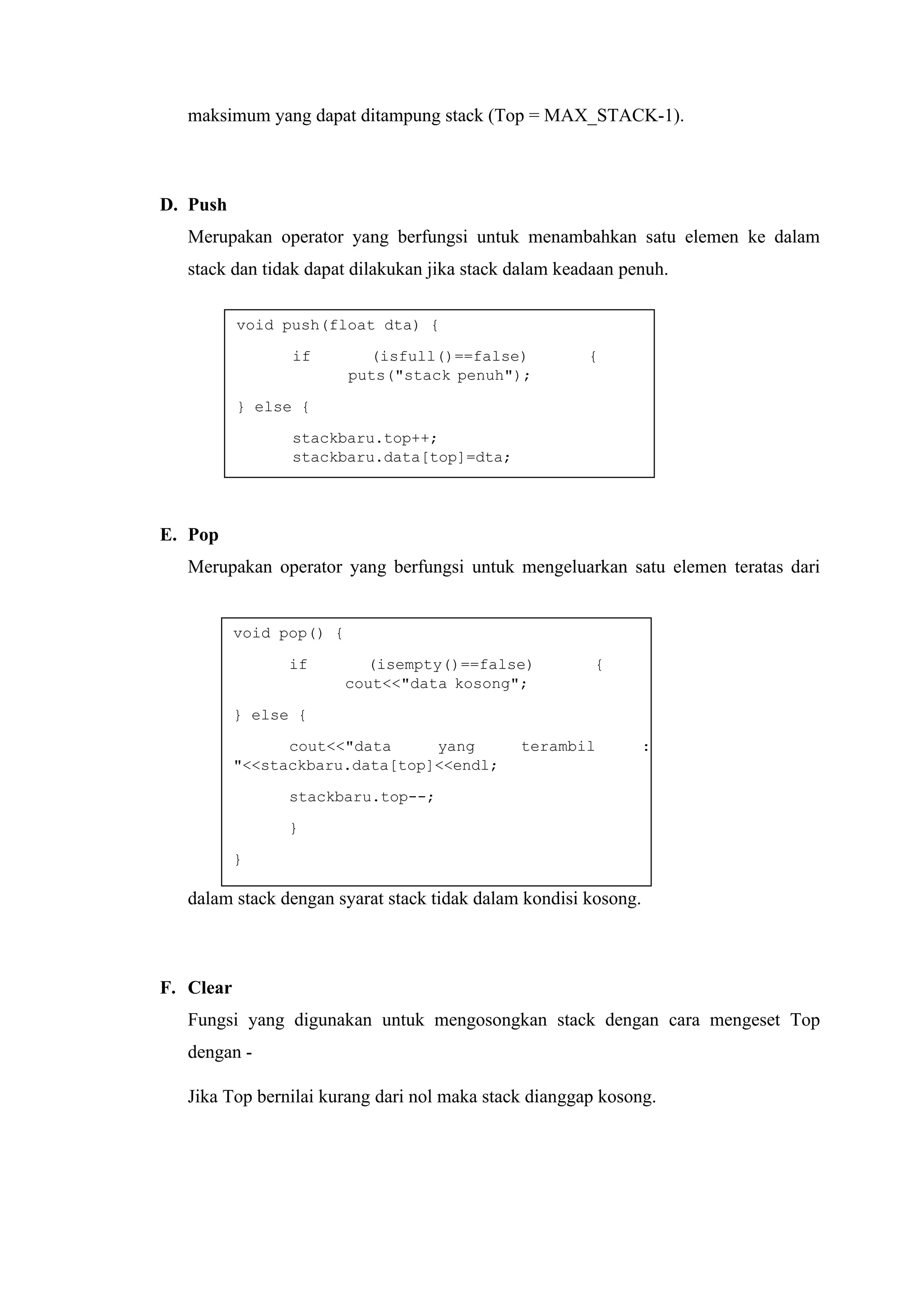 void push(float dta) {
if (isfull()==false) {
puts("stack penuh");
} else {
stackbaru.top++;
stackbaru.data[top]=dta;
}
}
void pop() {
if (isempty()==false) {
cout<<"data kosong";
} else {
cout<<"data yang terambil :
"<<stackbaru.data[top]<<endl;
stackbaru.top--;
}
}
maksimum yang dapat ditampung stack (Top = MAX_STACK-1).
D. Push
Merupakan operator yang berfungsi untuk menambahkan satu elemen ke dalam
stack dan tidak dapat dilakukan jika stack dalam keadaan penuh.
E. Pop
Merupakan operator yang berfungsi untuk mengeluarkan satu elemen teratas dari
dalam stack dengan syarat stack tidak dalam kondisi kosong.
F. Clear
Fungsi yang digunakan untuk mengosongkan stack dengan cara mengeset Top
dengan -
Jika Top bernilai kurang dari nol maka stack dianggap kosong.
 