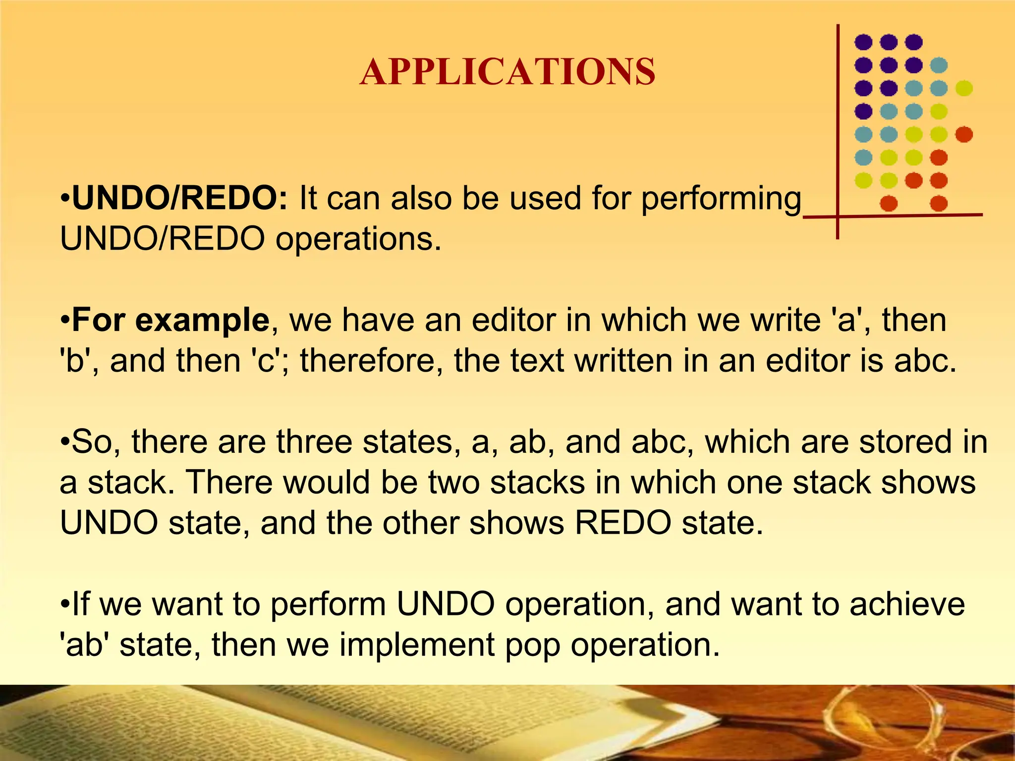 APPLICATIONS
•UNDO/REDO: It can also be used for performing
UNDO/REDO operations.
•For example, we have an editor in which we write 'a', then
'b', and then 'c'; therefore, the text written in an editor is abc.
•So, there are three states, a, ab, and abc, which are stored in
a stack. There would be two stacks in which one stack shows
UNDO state, and the other shows REDO state.
•If we want to perform UNDO operation, and want to achieve
'ab' state, then we implement pop operation.
 