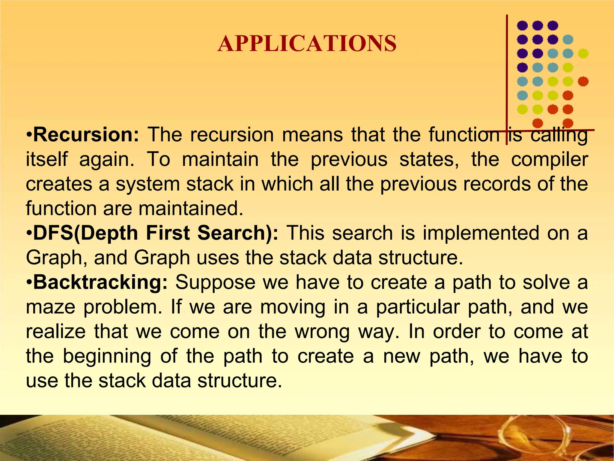 APPLICATIONS
•Recursion: The recursion means that the function is calling
itself again. To maintain the previous states, the compiler
creates a system stack in which all the previous records of the
function are maintained.
•DFS(Depth First Search): This search is implemented on a
Graph, and Graph uses the stack data structure.
•Backtracking: Suppose we have to create a path to solve a
maze problem. If we are moving in a particular path, and we
realize that we come on the wrong way. In order to come at
the beginning of the path to create a new path, we have to
use the stack data structure.
 