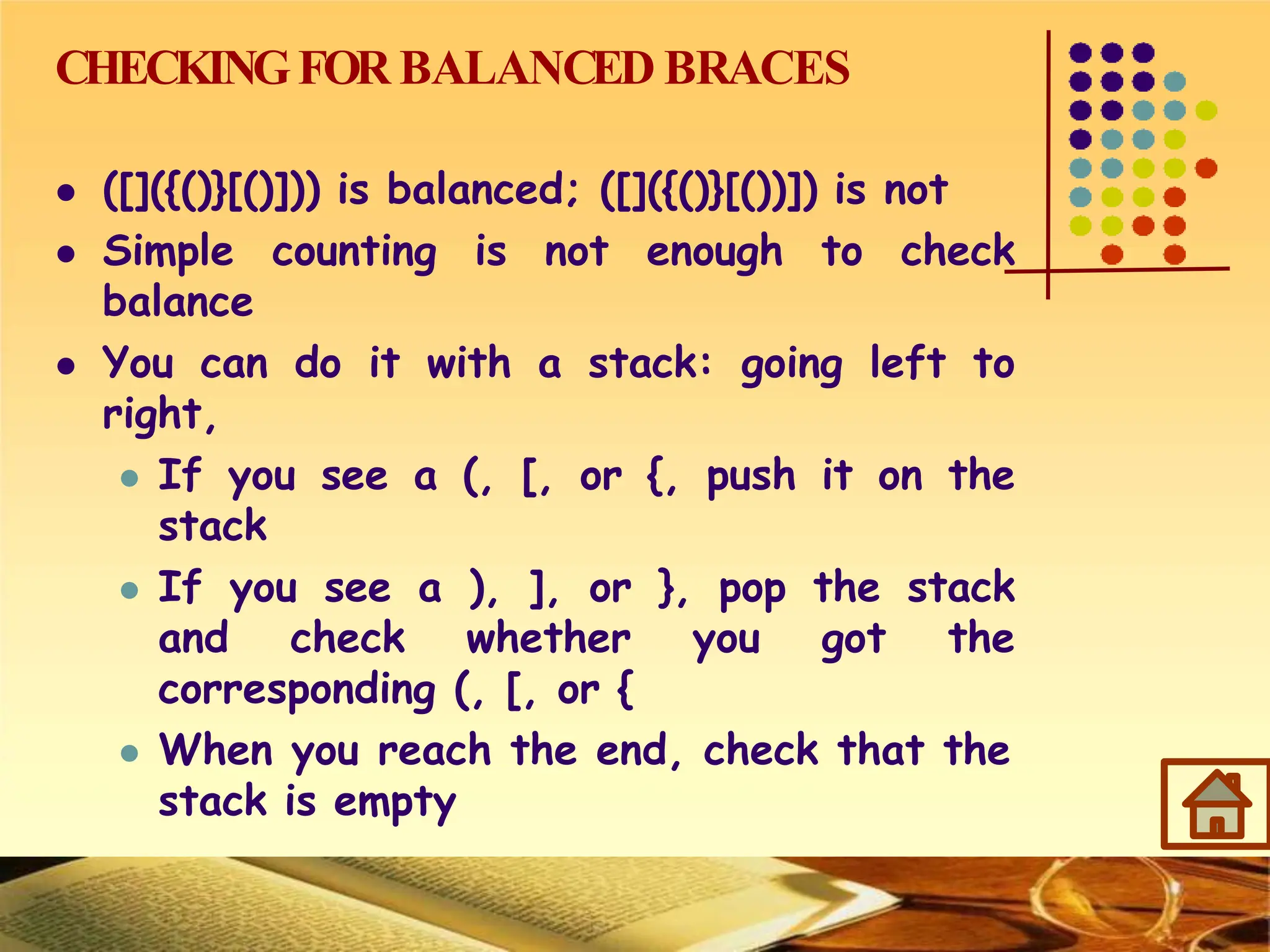 CHECKINGFOR BALANCED BRACES
 ([]({()}[()])) is balanced; ([]({()}[())]) is not
 Simple counting is not enough to check
balance
 You can do it with a stack: going left to
right,
 If you see a (, [, or {, push it on the
stack
 If you see a ), ], or }, pop the stack
and check whether you got the
corresponding (, [, or {
 When you reach the end, check that the
stack is empty
 