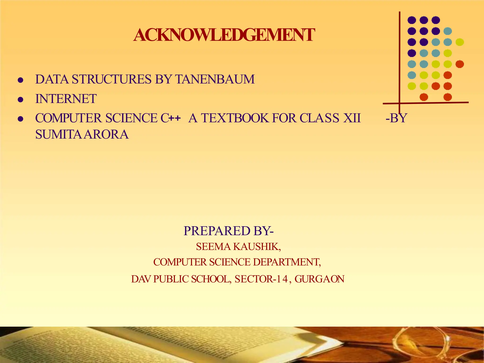 ACKNOWLEDGEMENT
 DATA STRUCTURES BYTANENBAUM
 INTERNET
 COMPUTER SCIENCE C++ A TEXTBOOK FOR CLASS XII -BY
SUMITAARORA
PREPARED BY-
SEEMA KAUSHIK,
COMPUTER SCIENCE DEPARTMENT,
DAV PUBLIC SCHOOL, SECTOR-14, GURGAON
 