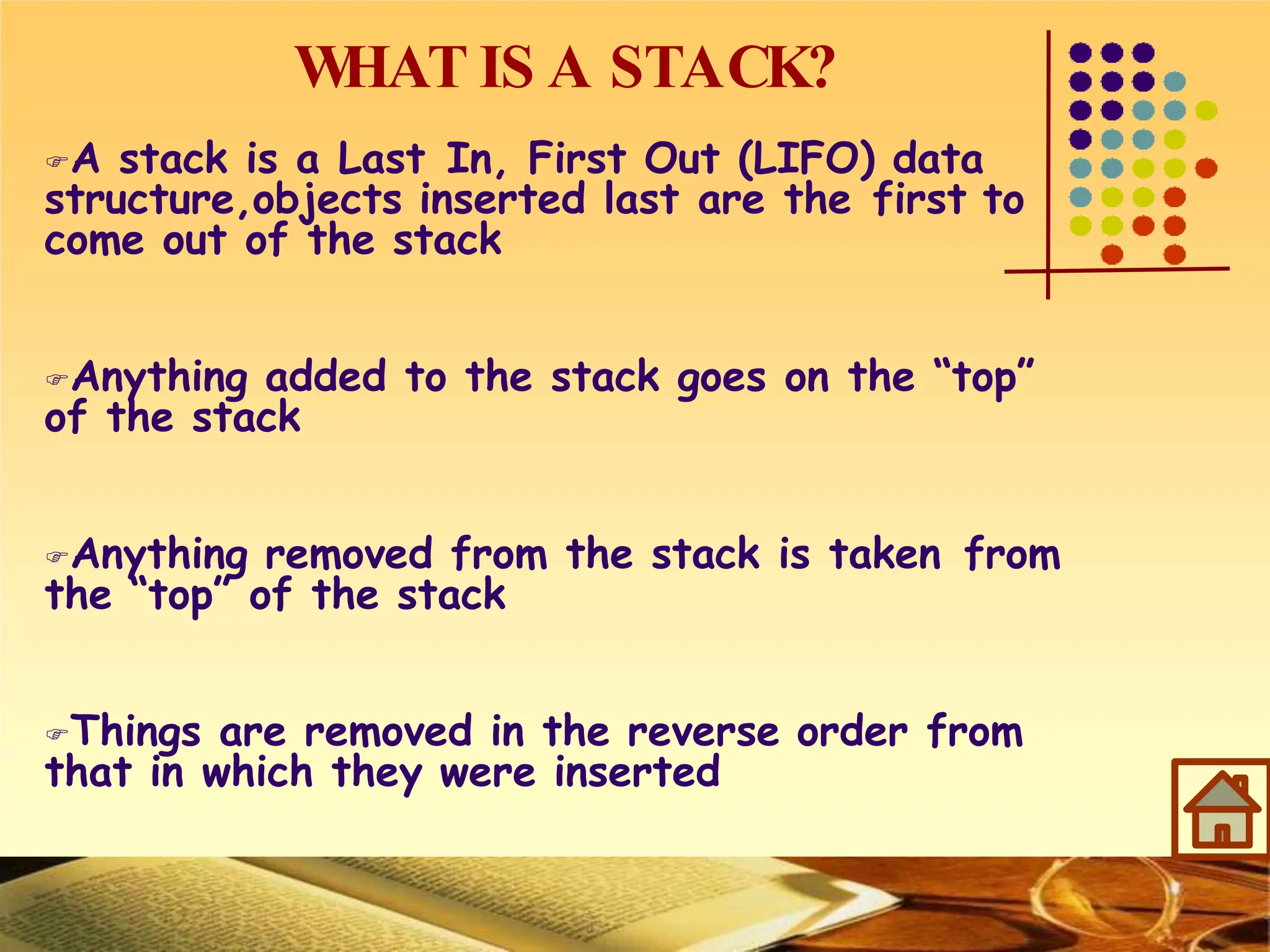 W
HAT IS A STACK?
A stack is a Last In, First Out (LIFO) data
structure,objects inserted last are the first to
come out of the stack
Anything added to the stack goes on the “top”
of the stack
Anything removed from the stack is taken from
the “top” of the stack
Things are removed in the reverse order from
that in which they were inserted
 