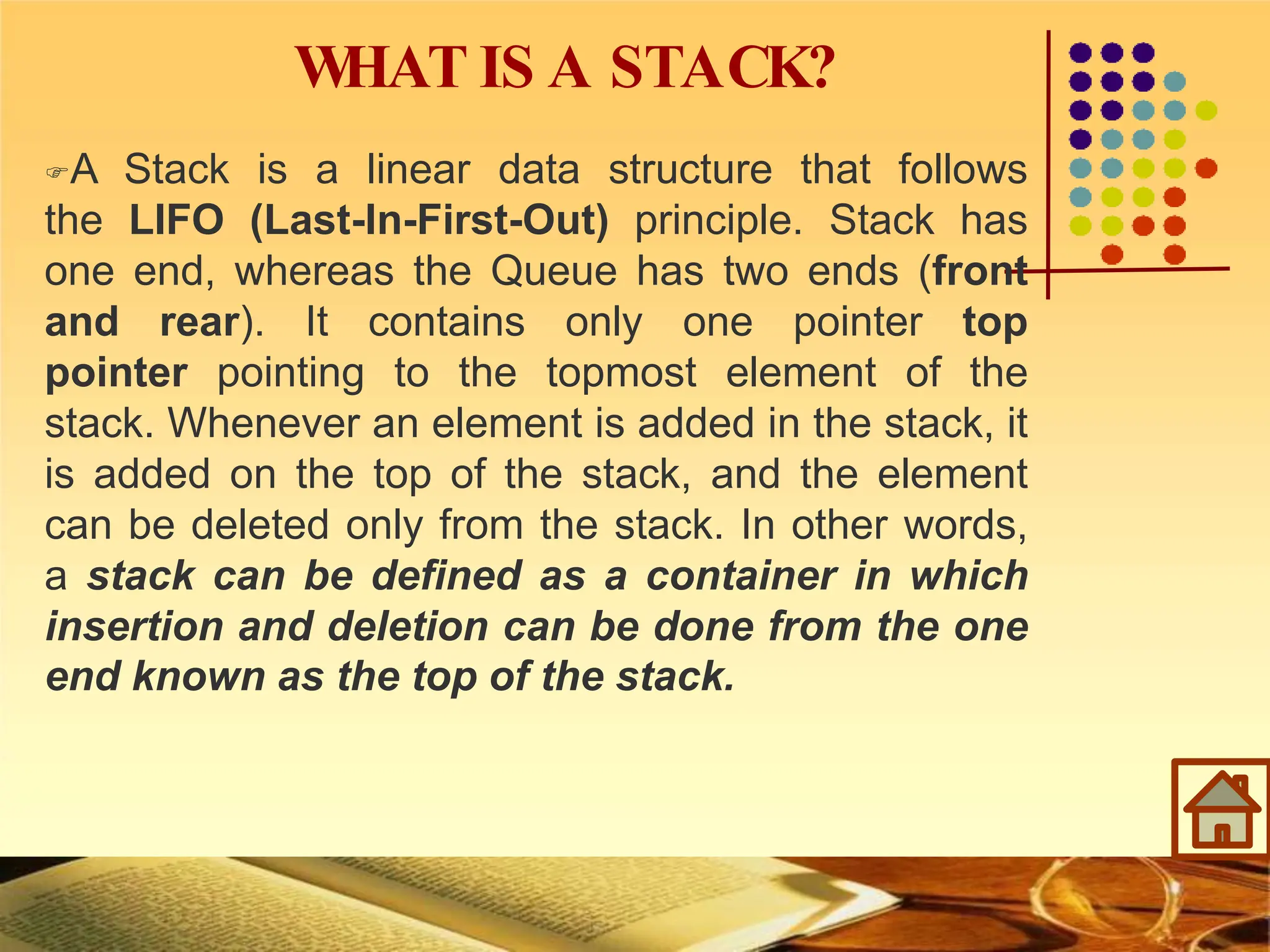 W
HAT IS A STACK?
A Stack is a linear data structure that follows
the LIFO (Last-In-First-Out) principle. Stack has
one end, whereas the Queue has two ends (front
and rear). It contains only one pointer top
pointer pointing to the topmost element of the
stack. Whenever an element is added in the stack, it
is added on the top of the stack, and the element
can be deleted only from the stack. In other words,
a stack can be defined as a container in which
insertion and deletion can be done from the one
end known as the top of the stack.
 