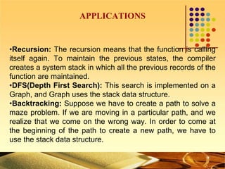 APPLICATIONS
•Recursion: The recursion means that the function is calling
itself again. To maintain the previous states, the compiler
creates a system stack in which all the previous records of the
function are maintained.
•DFS(Depth First Search): This search is implemented on a
Graph, and Graph uses the stack data structure.
•Backtracking: Suppose we have to create a path to solve a
maze problem. If we are moving in a particular path, and we
realize that we come on the wrong way. In order to come at
the beginning of the path to create a new path, we have to
use the stack data structure.
 