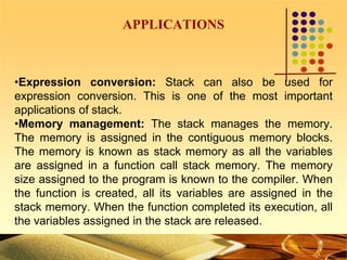 APPLICATIONS
•Expression conversion: Stack can also be used for
expression conversion. This is one of the most important
applications of stack.
•Memory management: The stack manages the memory.
The memory is assigned in the contiguous memory blocks.
The memory is known as stack memory as all the variables
are assigned in a function call stack memory. The memory
size assigned to the program is known to the compiler. When
the function is created, all its variables are assigned in the
stack memory. When the function completed its execution, all
the variables assigned in the stack are released.
 