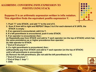ALGORITHM: CONVERTINGINFIX EXPRESSION TO
POSTFIX USINGSTACK
Suppose X is an arithmetic expression written in infix notation.
This algorithm finds the equivalent postfix expression Y.
1. Push "(" onto STACK, and add ")" to the end of X.
2. Scan X from left to right and REPEAT Steps 3 to 6 for each element of X UNTIL the
STACK is empty :
3. If an operand is encountered, add it to Y.
4. If a left parenthesis is encountered, push it onto STACK.
5. If an operator is encountered, then :
(a) Repeatedly pop from STACK and add to Y each operator (on the top of STACK) which has
the same precedence as or higher precedence than operator.
(b) Add operator to STACK.
/* End of If structure * /
6. If a right parenthesis is encountered, then :
(a)Repeatedly pop from STACK and add to Y each operator (on the top of STACK)
until a left parenthesis is encountered.
(b) Remove the left parenthesis. [Do not add the left parenthesis to Y].
/* End of If structure * /
/* End of Step 2 loop * /
7. END.
 