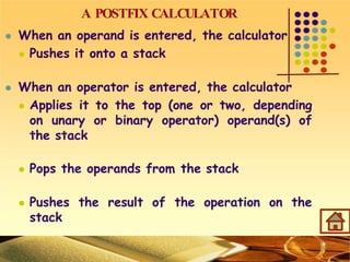A POSTFIX CALCULATOR
 When an operand is entered, the calculator
 Pushes it onto a stack
 When an operator is entered, the calculator
 Applies it to the top (one or two, depending
on unary or binary operator) operand(s) of
the stack
 Pops the operands from the stack
 Pushes the result of the operation on the
stack
 