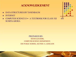 ACKNOWLEDGEMENT
 DATA STRUCTURES BYTANENBAUM
 INTERNET
 COMPUTER SCIENCE C++ A TEXTBOOK FOR CLASS XII -BY
SUMITAARORA
PREPARED BY-
SEEMA KAUSHIK,
COMPUTER SCIENCE DEPARTMENT,
DAV PUBLIC SCHOOL, SECTOR-14, GURGAON
 